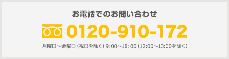 お電話でのお問い合わせ 0120-910-172 月曜日~金曜日(祝日を除く)9:00~18:00(12:00~13:00を除く)