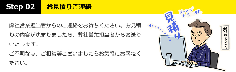 STEP02：お見積りご連絡・・・弊社営業担当者からのご連絡をお待ちください。お見積りの内容が決まりましたら、弊社営業担当者からお送りいたします。ご不明な点、ご相談等ございましたらお気軽にお尋ねください。