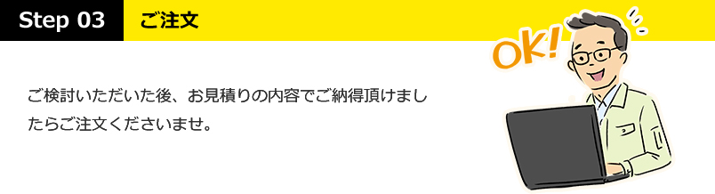 STEP03：ご注文・・・ご検討いただいた後、お見積りの内容でご納得いただけましたらご注文くださいませ。