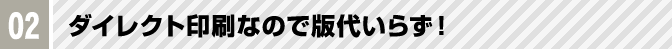 02 ダイレクト印刷なので版代いらず！