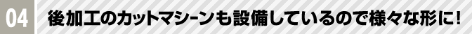 04 後加工のカットマシーンも設備しているので様々な形に！