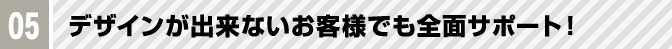 05 デザインが出来ないお客様でも全面サポート！