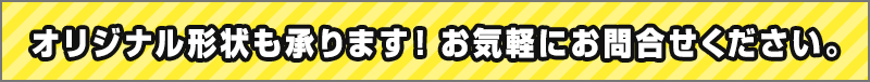 オリジナル形状も承ります！お気軽にお問合せください。