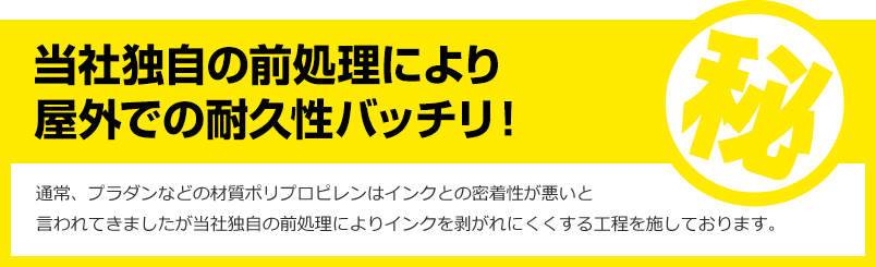 当社独自の前処理により屋外での耐久性バッチリ!通常、プラダンなどの材質ポリプロピレンはインクとの密着性が悪いと言われてきましたが当社独自の前処理によりインクを剥がれにくくする工程を施しております。