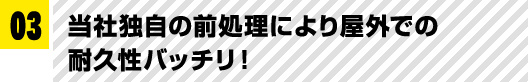 03 当社独自の前処理により屋外での耐久性バッチリ！