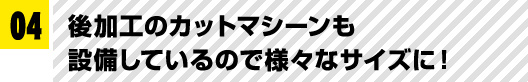 04 後加工のカットマシーンも設備しているので様々なサイズに！