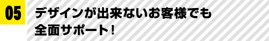 05 デザインが出来ないお客様でも全面サポート！