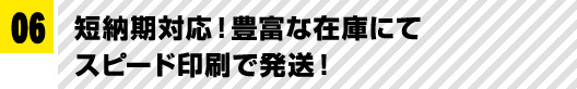 06 短納期対応！豊富な在庫にてスピード印刷で発送！