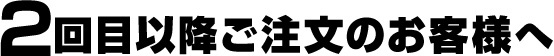 2回目以降ご注文のお客様へ